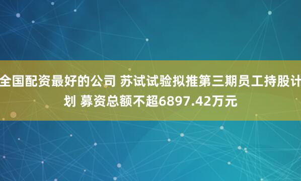 全国配资最好的公司 苏试试验拟推第三期员工持股计划 募资总额不超6897.42万元