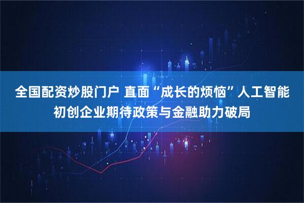 全国配资炒股门户 直面“成长的烦恼”人工智能初创企业期待政策与金融助力破局
