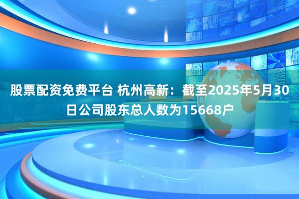 股票配资免费平台 杭州高新：截至2025年5月30日公司股东总人数为15668户