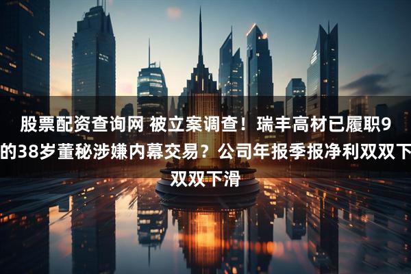 股票配资查询网 被立案调查！瑞丰高材已履职9年的38岁董秘涉嫌内幕交易？公司年报季报净利双双下滑