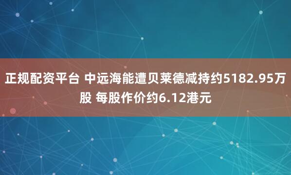 正规配资平台 中远海能遭贝莱德减持约5182.95万股 每股作价约6.12港元