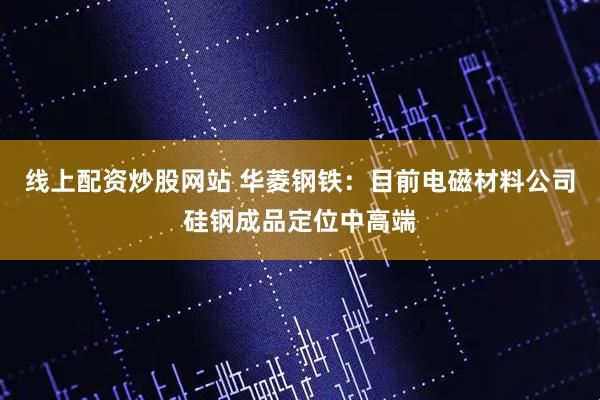 线上配资炒股网站 华菱钢铁：目前电磁材料公司硅钢成品定位中高端