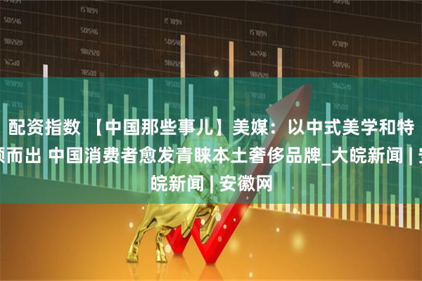 配资指数 【中国那些事儿】美媒：以中式美学和特色脱颖而出 中国消费者愈发青睐本土奢侈品牌_大皖新闻 | 安徽网