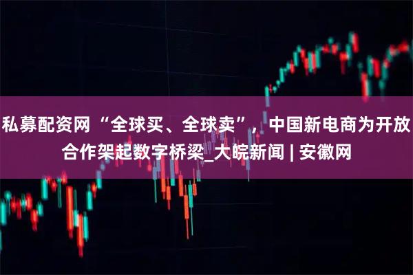 私募配资网 “全球买、全球卖”，中国新电商为开放合作架起数字桥梁_大皖新闻 | 安徽网