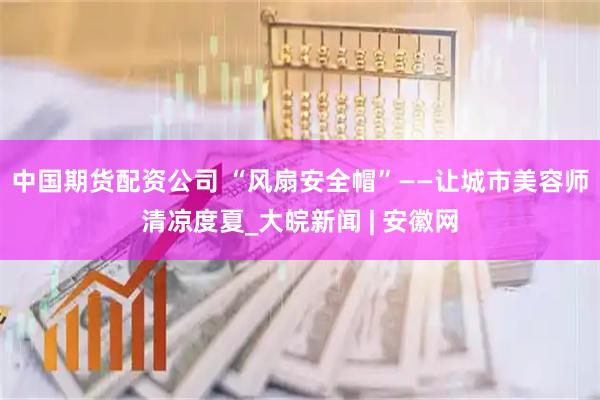 中国期货配资公司 “风扇安全帽”——让城市美容师清凉度夏_大皖新闻 | 安徽网